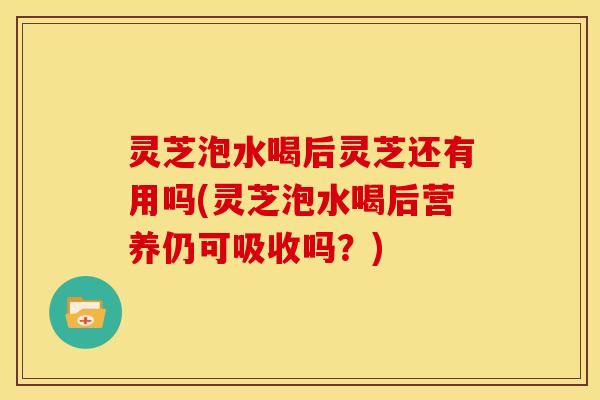 灵芝泡水喝后灵芝还有用吗(灵芝泡水喝后营养仍可吸收吗？)