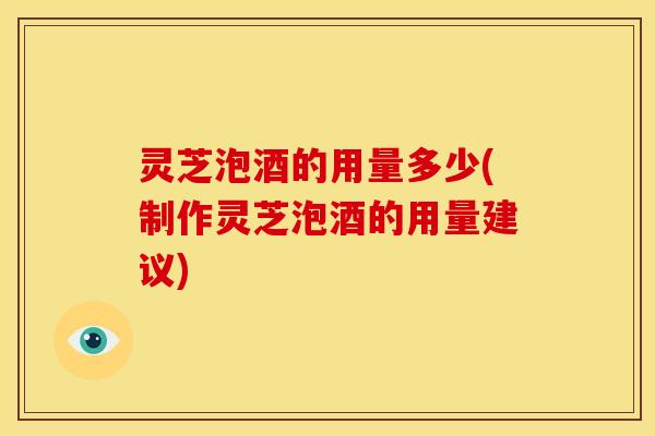 灵芝泡酒的用量多少(制作灵芝泡酒的用量建议)