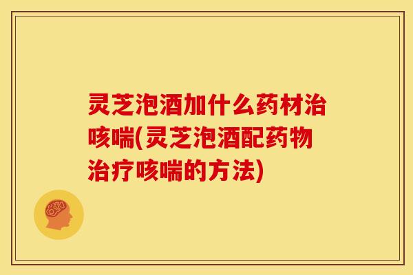 灵芝泡酒加什么药材治咳喘(灵芝泡酒配药物治疗咳喘的方法)