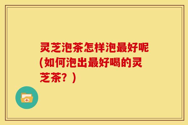 灵芝泡茶怎样泡最好呢(如何泡出最好喝的灵芝茶？)