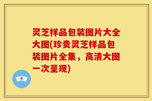 灵芝样品包装图片大全大图(珍贵灵芝样品包装图片全集，高清大图一次呈现)
