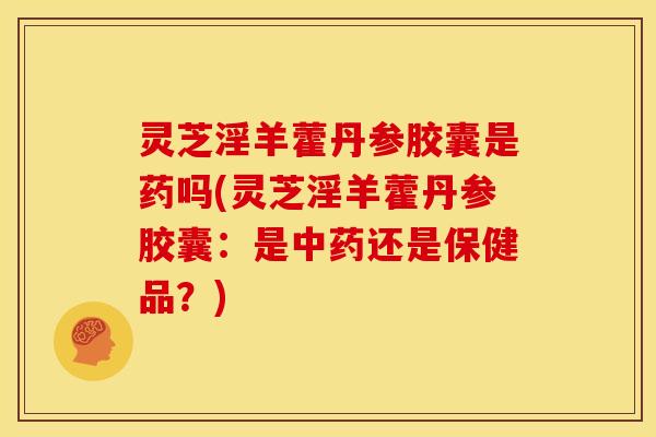 灵芝淫羊藿丹参胶囊是药吗(灵芝淫羊藿丹参胶囊：是中药还是保健品？)