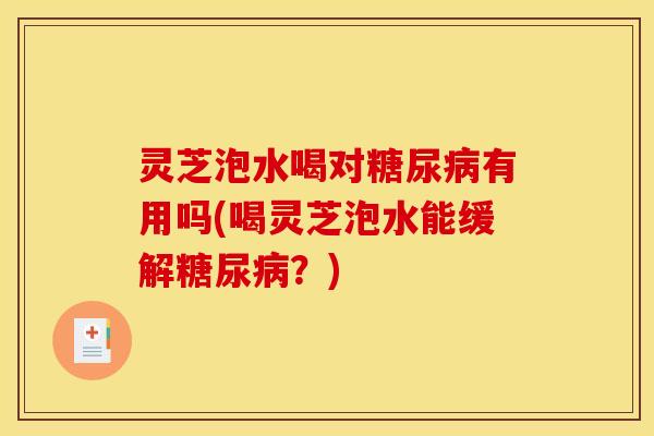 灵芝泡水喝对糖尿病有用吗(喝灵芝泡水能缓解糖尿病?)