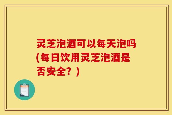 灵芝泡酒可以每天泡吗(每日饮用灵芝泡酒是否安全?)