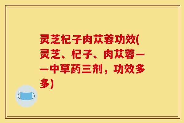 灵芝杞子肉苁蓉功效(灵芝、杞子、肉苁蓉——中草药三剂,功效多多)