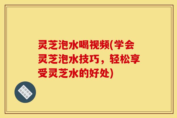 灵芝泡水喝视频(学会灵芝泡水技巧,轻松享受灵芝水的好处)