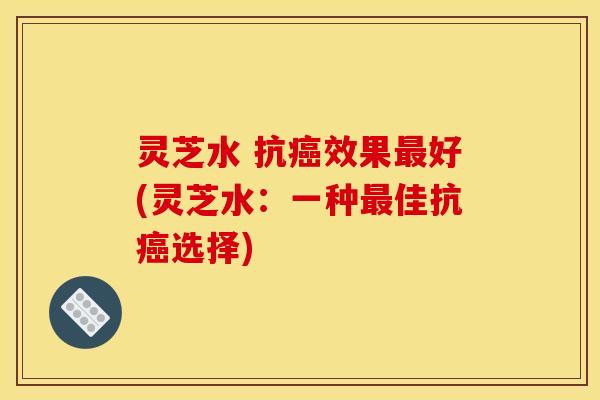 灵芝水 抗癌效果最好(灵芝水:一种最佳抗癌选择)