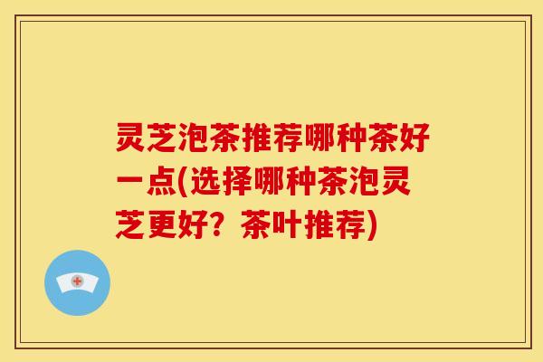 灵芝泡茶推荐哪种茶好一点(选择哪种茶泡灵芝更好？茶叶推荐)