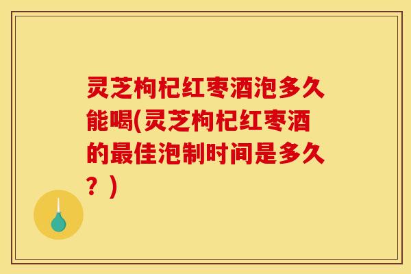 灵芝枸杞红枣酒泡多久能喝(灵芝枸杞红枣酒的最佳泡制时间是多久?)