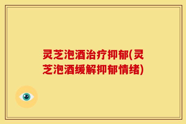 灵芝泡酒治疗抑郁(灵芝泡酒缓解抑郁情绪)