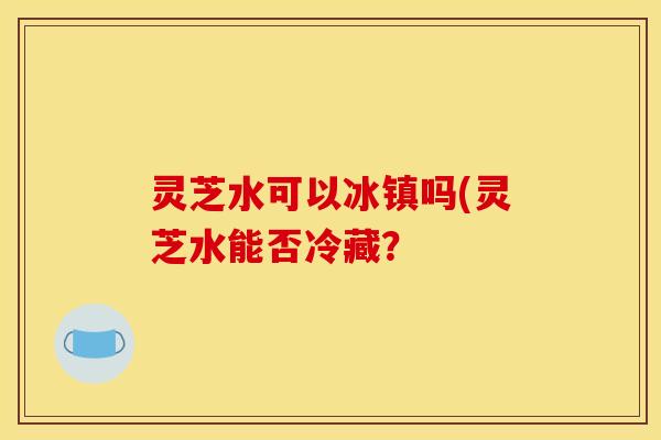 灵芝水可以冰镇吗(灵芝水能否冷藏?
