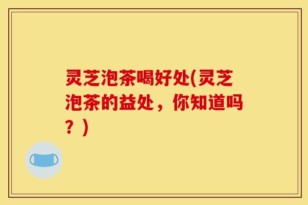 灵芝泡茶喝好处(灵芝泡茶的益处,你知道吗?)