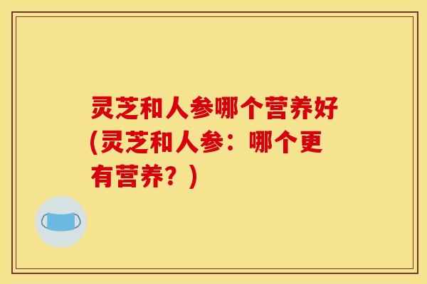 灵芝和人参哪个营养好(灵芝和人参:哪个更有营养?)