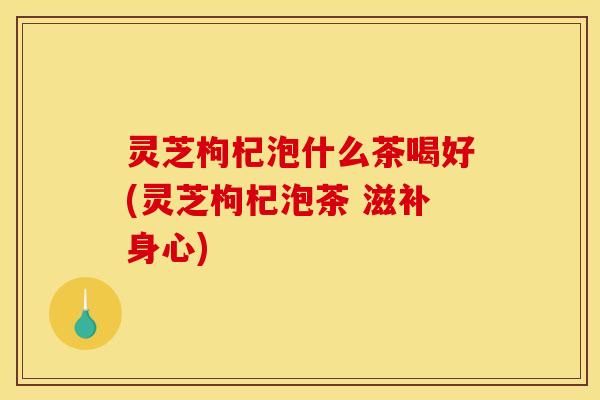 灵芝枸杞泡什么茶喝好(灵芝枸杞泡茶 滋补身心)