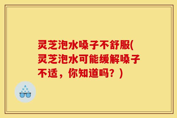 灵芝泡水嗓子不舒服(灵芝泡水可能缓解嗓子不适,你知道吗?)