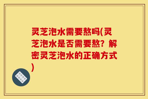 灵芝泡水需要熬吗(灵芝泡水是否需要熬？解密灵芝泡水的正确方式)