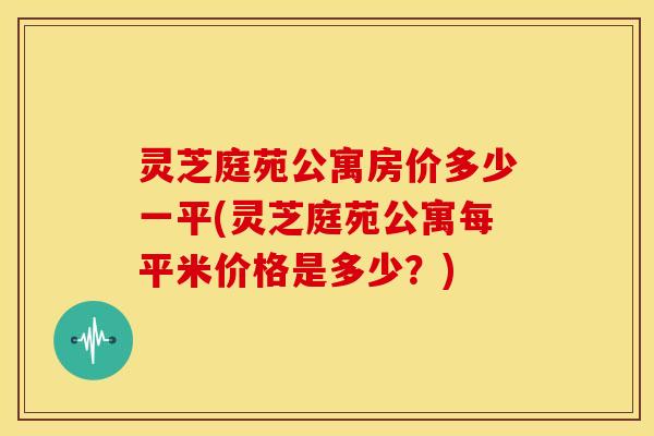 灵芝庭苑公寓房价多少一平(灵芝庭苑公寓每平米价格是多少？)