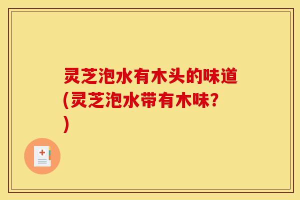 灵芝泡水有木头的味道(灵芝泡水带有木味?)