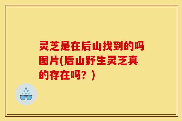 灵芝是在后山找到的吗图片(后山野生灵芝真的存在吗？)