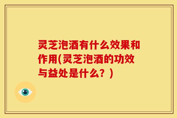 灵芝泡酒有什么效果和作用(灵芝泡酒的功效与益处是什么？)