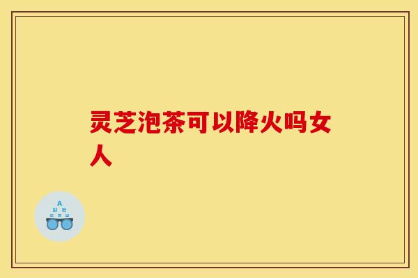 灵芝泡茶可以降火吗女人