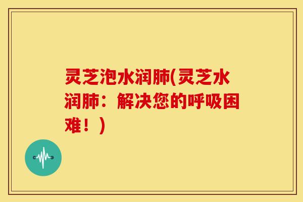 灵芝泡水润肺(灵芝水润肺：解决您的呼吸困难！)