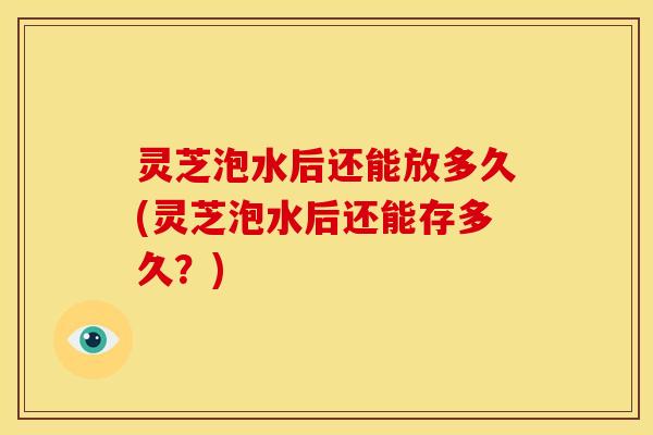 灵芝泡水后还能放多久(灵芝泡水后还能存多久？)