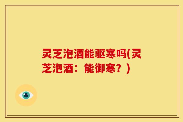 灵芝泡酒能驱寒吗(灵芝泡酒:能御寒?)