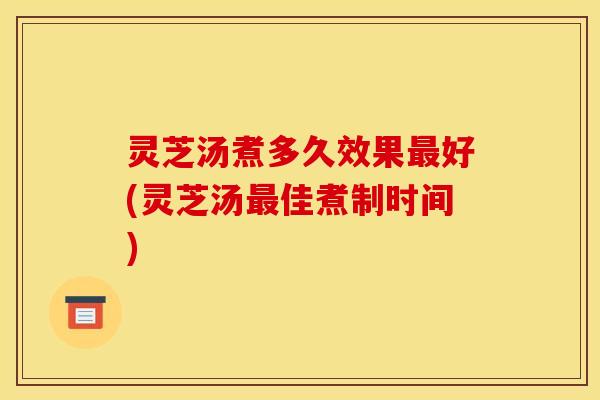 灵芝汤煮多久效果最好(灵芝汤最佳煮制时间)
