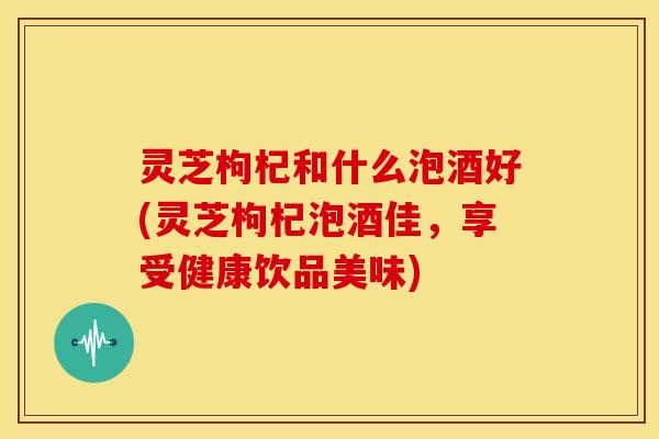 灵芝枸杞和什么泡酒好(灵芝枸杞泡酒佳,享受健康饮品美味)