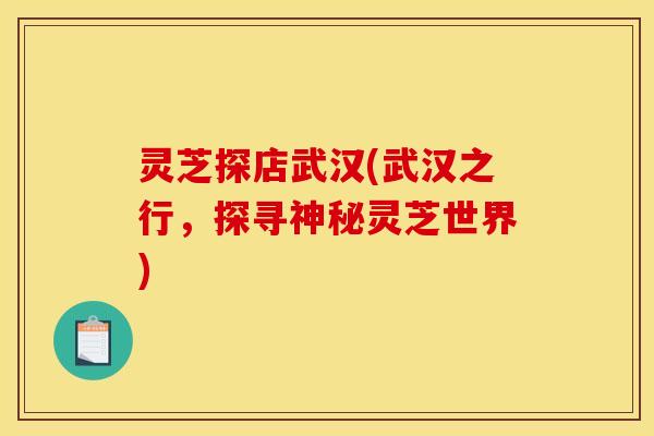 灵芝探店武汉(武汉之行,探寻神秘灵芝世界)