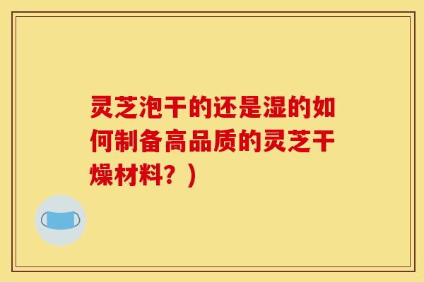 灵芝泡干的还是湿的如何制备高品质的灵芝干燥材料？)