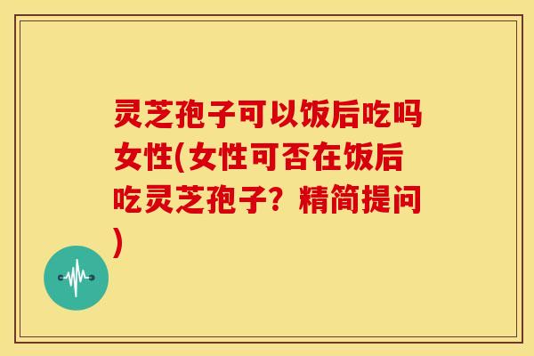 灵芝孢子可以饭后吃吗女性(女性可否在饭后吃灵芝孢子？精简提问)