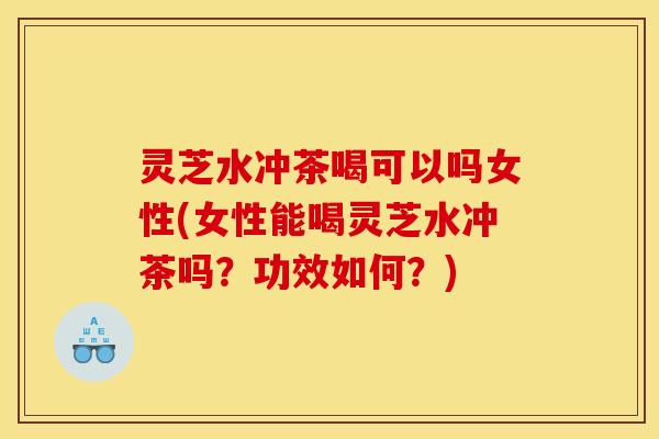 灵芝水冲茶喝可以吗女性(女性能喝灵芝水冲茶吗？功效如何？)