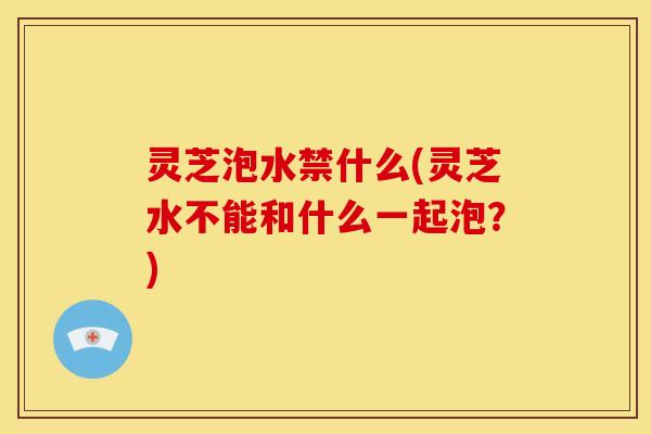 灵芝泡水禁什么(灵芝水不能和什么一起泡？)