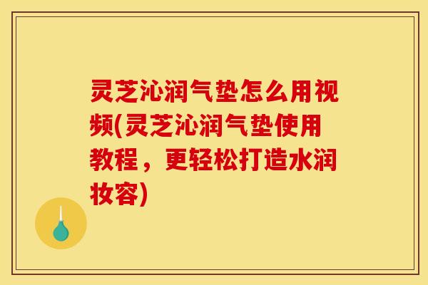 灵芝沁润气垫怎么用视频(灵芝沁润气垫使用教程,更轻松打造水润妆容)