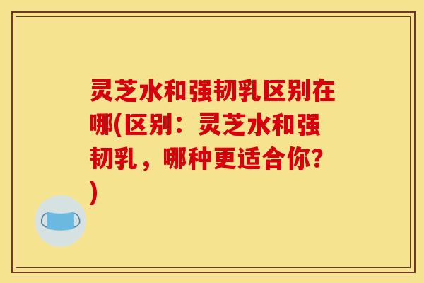 灵芝水和强韧乳区别在哪(区别:灵芝水和强韧乳,哪种更适合你?)