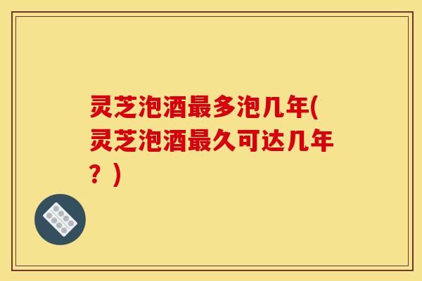 灵芝泡酒最多泡几年(灵芝泡酒最久可达几年?)