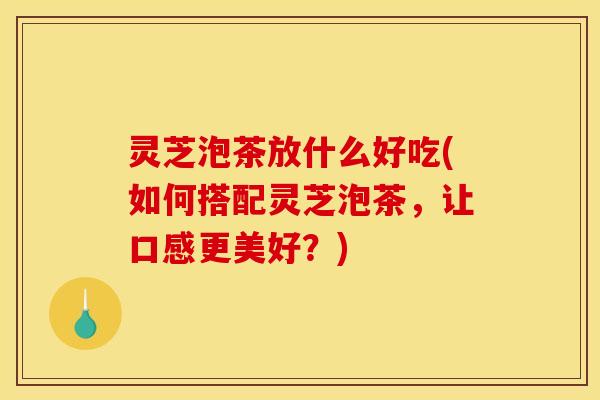 灵芝泡茶放什么好吃(如何搭配灵芝泡茶,让口感更美好?)