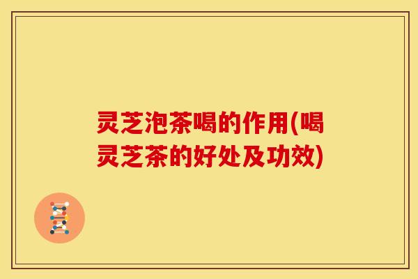 灵芝泡茶喝的作用(喝灵芝茶的好处及功效)