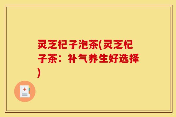 灵芝杞子泡茶(灵芝杞子茶:补气养生好选择)