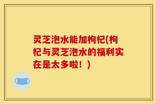 灵芝泡水能加枸杞(枸杞与灵芝泡水的福利实在是太多啦！)