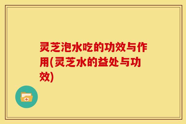 灵芝泡水吃的功效与作用(灵芝水的益处与功效)