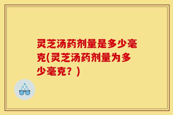 灵芝汤药剂量是多少毫克(灵芝汤药剂量为多少毫克？)
