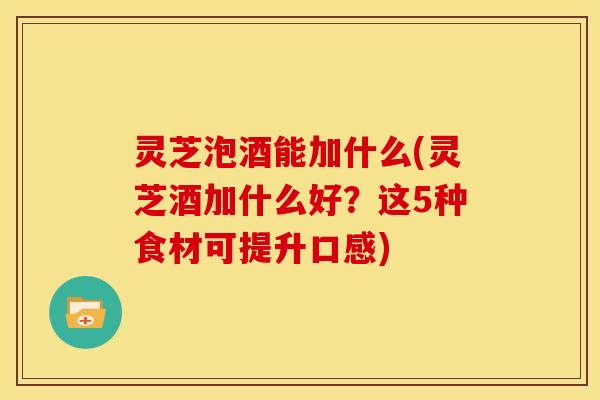 灵芝泡酒能加什么(灵芝酒加什么好?这5种食材可提升口感)