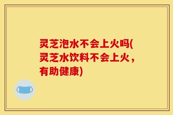 灵芝泡水不会上火吗(灵芝水饮料不会上火，有助健康)