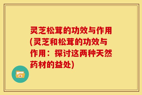 灵芝松茸的功效与作用(灵芝和松茸的功效与作用:探讨这两种天然药材的益处)