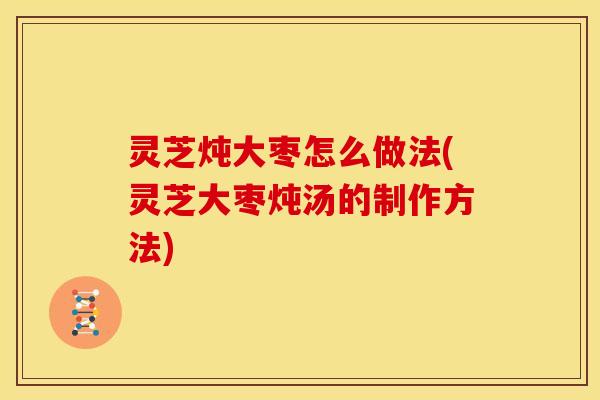 灵芝炖大枣怎么做法(灵芝大枣炖汤的制作方法)