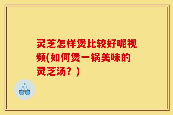 灵芝怎样煲比较好呢视频(如何煲一锅美味的灵芝汤?)