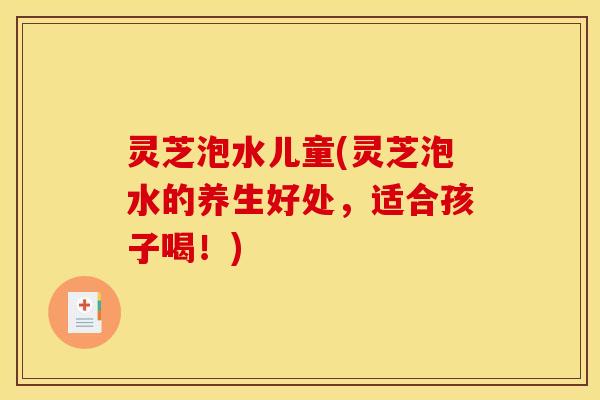 灵芝泡水儿童(灵芝泡水的养生好处，适合孩子喝！)